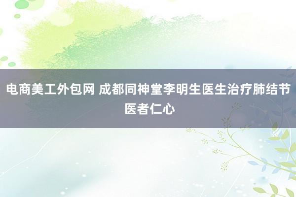 电商美工外包网 成都同神堂李明生医生治疗肺结节 医者仁心