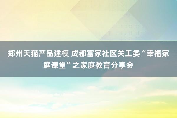 郑州天猫产品建模 成都富家社区关工委“幸福家庭课堂”之家庭教育分享会