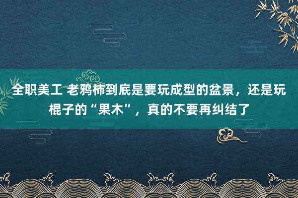 全职美工 老鸦柿到底是要玩成型的盆景，还是玩棍子的“果木”，真的不要再纠结了