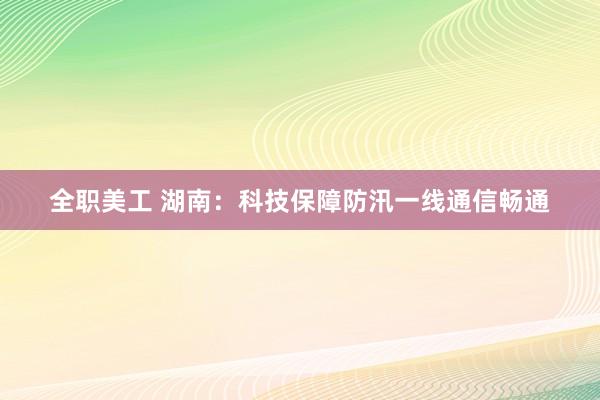 全职美工 湖南：科技保障防汛一线通信畅通