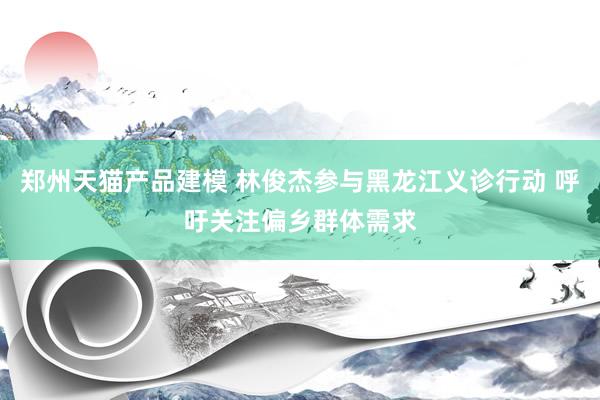 郑州天猫产品建模 林俊杰参与黑龙江义诊行动 呼吁关注偏乡群体需求