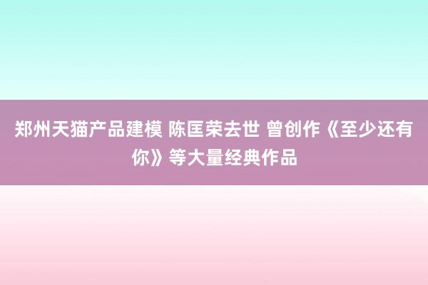 郑州天猫产品建模 陈匡荣去世 曾创作《至少还有你》等大量经典作品