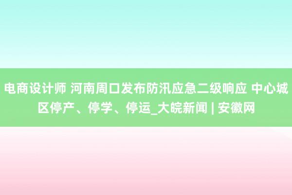 电商设计师 河南周口发布防汛应急二级响应 中心城区停产、停学、停运_大皖新闻 | 安徽网