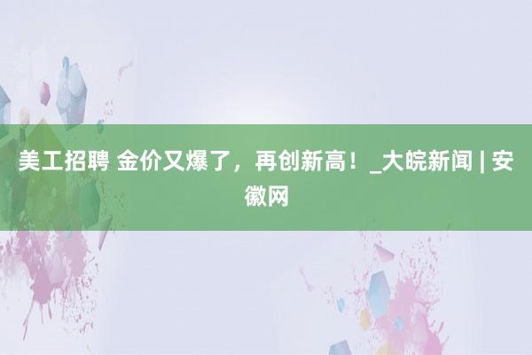 美工招聘 金价又爆了，再创新高！_大皖新闻 | 安徽网