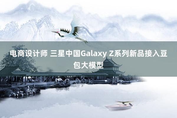 电商设计师 三星中国Galaxy Z系列新品接入豆包大模型