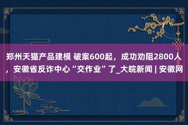 郑州天猫产品建模 破案600起，成功劝阻2800人，安徽省反诈中心“交作业”了_大皖新闻 | 安徽网