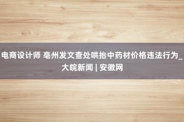 电商设计师 亳州发文查处哄抬中药材价格违法行为_大皖新闻 | 安徽网