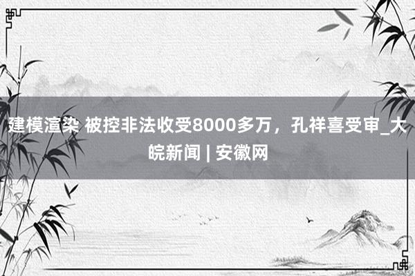 建模渲染 被控非法收受8000多万，孔祥喜受审_大皖新闻 | 安徽网