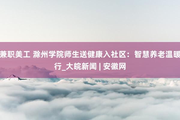 兼职美工 滁州学院师生送健康入社区：智慧养老温暖行_大皖新闻 | 安徽网