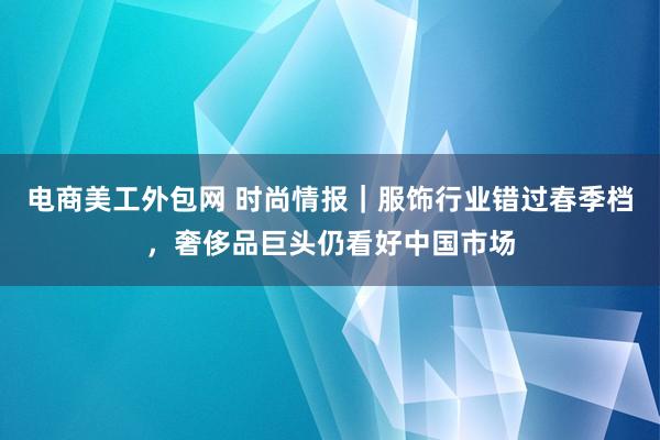 电商美工外包网 时尚情报｜服饰行业错过春季档，奢侈品巨头仍看好中国市场