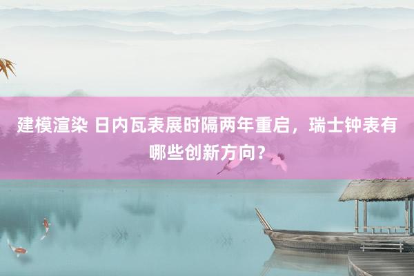 建模渲染 日内瓦表展时隔两年重启，瑞士钟表有哪些创新方向？