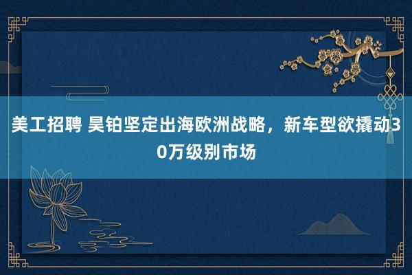 美工招聘 昊铂坚定出海欧洲战略，新车型欲撬动30万级别市场