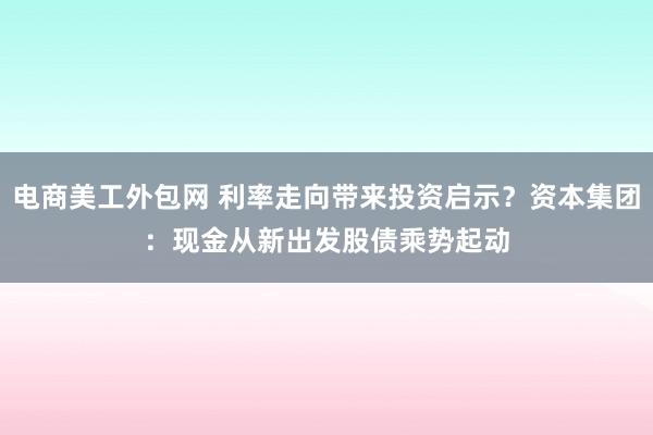 电商美工外包网 利率走向带来投资启示？资本集团：现金从新出发　股债乘势起动