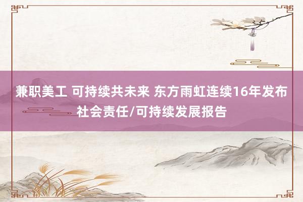 兼职美工 可持续共未来 东方雨虹连续16年发布社会责任/可持续发展报告