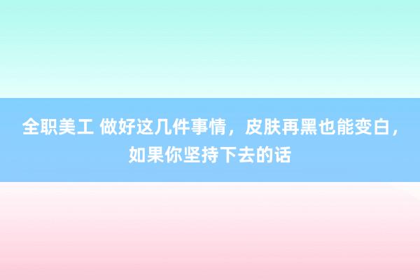 全职美工 做好这几件事情，皮肤再黑也能变白，如果你坚持下去的话