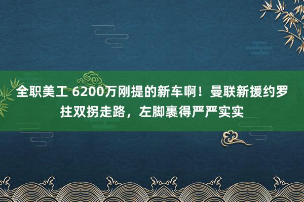 全职美工 6200万刚提的新车啊！曼联新援约罗拄双拐走路，左脚裹得严严实实