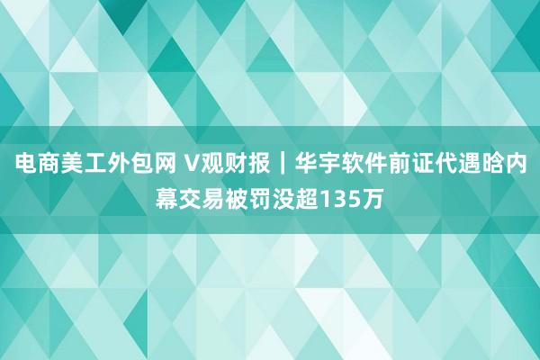 电商美工外包网 V观财报｜华宇软件前证代遇晗内幕交易被罚没超135万