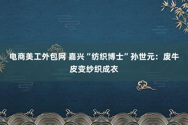 电商美工外包网 嘉兴“纺织博士”孙世元：废牛皮变纱织成衣