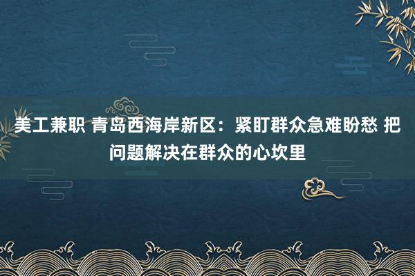 美工兼职 青岛西海岸新区：紧盯群众急难盼愁 把问题解决在群众的心坎里