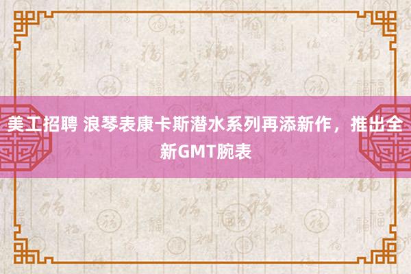 美工招聘 浪琴表康卡斯潜水系列再添新作，推出全新GMT腕表