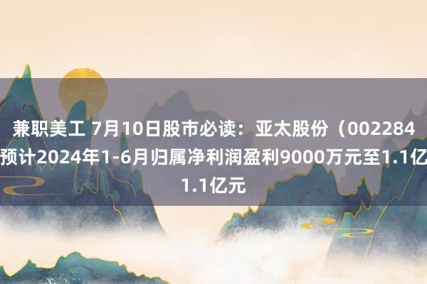 兼职美工 7月10日股市必读：亚太股份（002284）预计2024年1-6月归属净利润盈利9000万元至1.1亿元