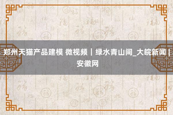 郑州天猫产品建模 微视频｜绿水青山间_大皖新闻 | 安徽网