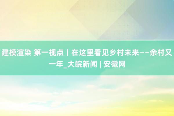 建模渲染 第一视点丨在这里看见乡村未来——余村又一年_大皖新闻 | 安徽网