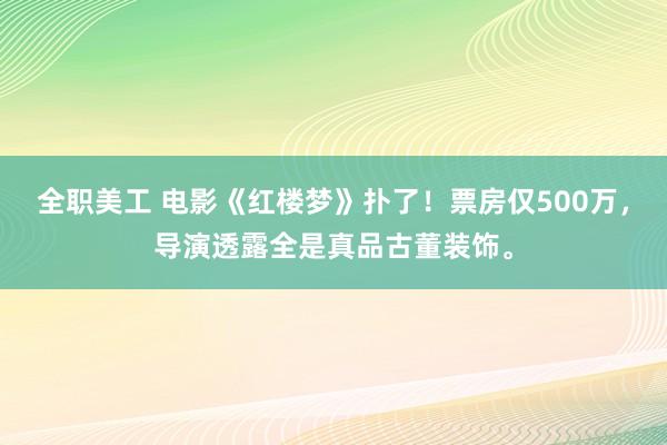 全职美工 电影《红楼梦》扑了！票房仅500万，导演透露全是真品古董装饰。