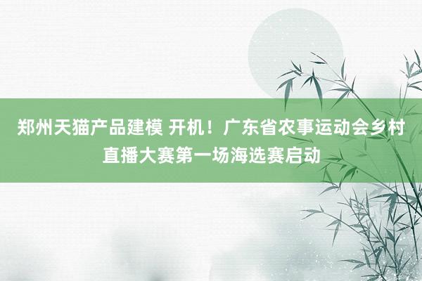 郑州天猫产品建模 开机！广东省农事运动会乡村直播大赛第一场海选赛启动