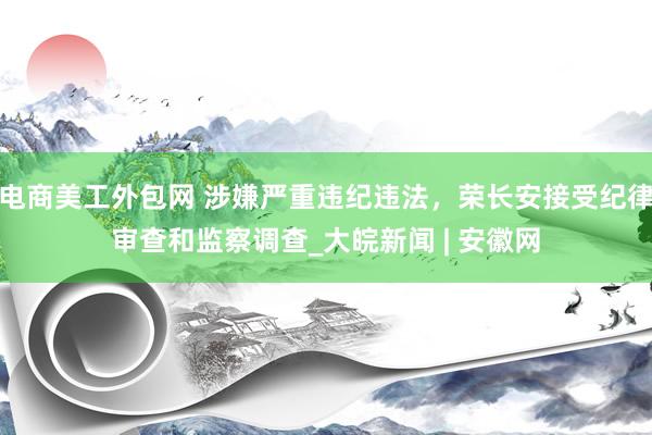 电商美工外包网 涉嫌严重违纪违法，荣长安接受纪律审查和监察调查_大皖新闻 | 安徽网