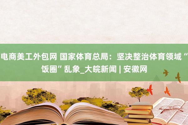 电商美工外包网 国家体育总局：坚决整治体育领域“饭圈”乱象_大皖新闻 | 安徽网