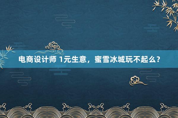 电商设计师 1元生意，蜜雪冰城玩不起么？