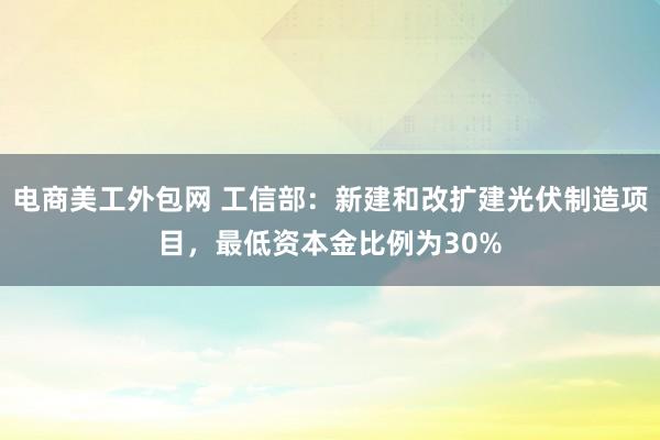 电商美工外包网 工信部：新建和改扩建光伏制造项目，最低资本金比例为30%