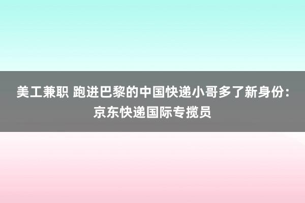 美工兼职 跑进巴黎的中国快递小哥多了新身份：京东快递国际专揽员