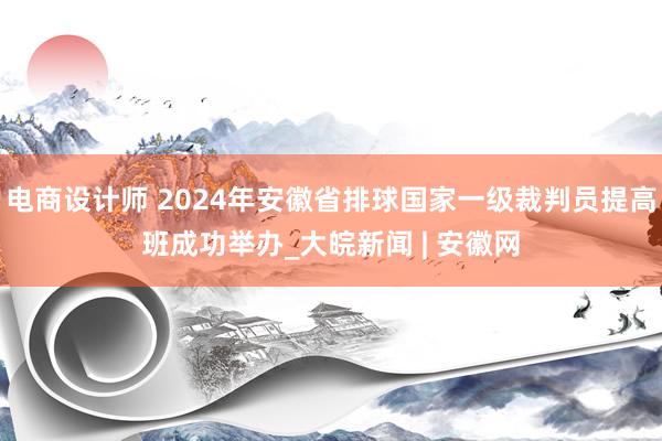 电商设计师 2024年安徽省排球国家一级裁判员提高班成功举办_大皖新闻 | 安徽网