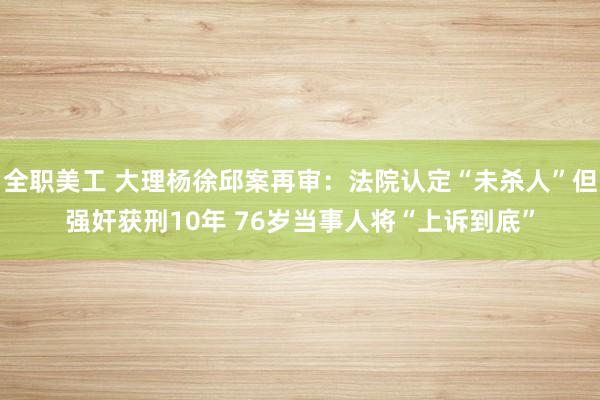 全职美工 大理杨徐邱案再审：法院认定“未杀人”但强奸获刑10年 76岁当事人将“上诉到底”